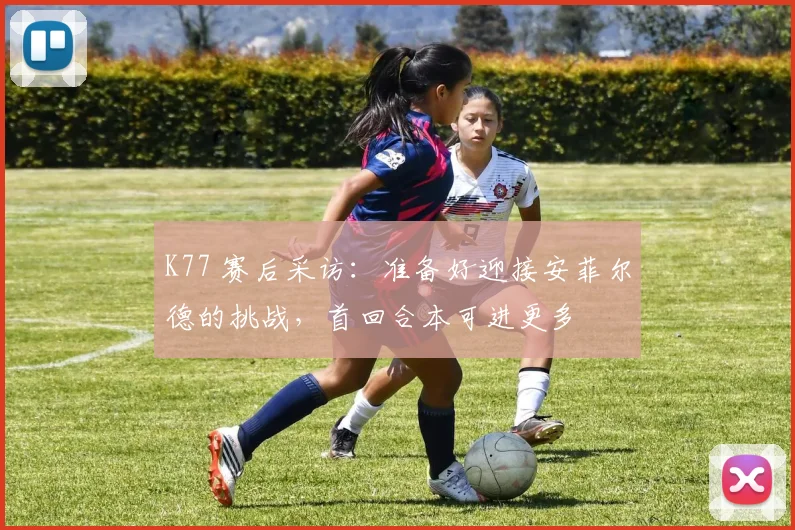 K77 赛后采访：准备好迎接安菲尔德的挑战，首回合本可进更多