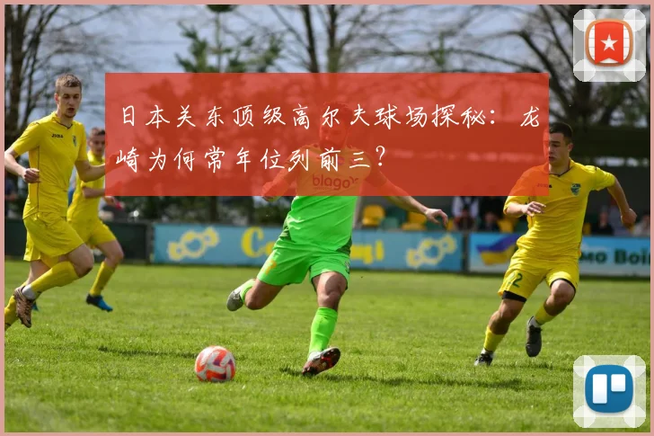 日本关东顶级高尔夫球场探秘：龙崎为何常年位列前三？