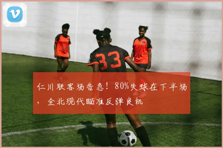 仁川联客场告急！80%失球在下半场，全北现代瞄准反弹良机