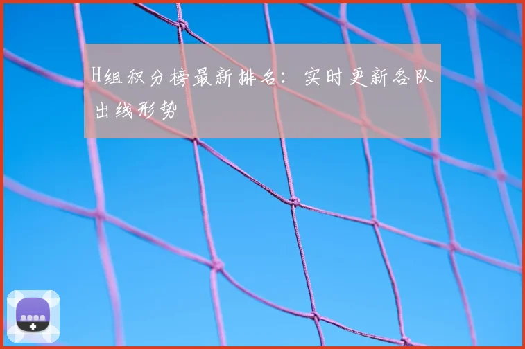 H组积分榜最新排名：实时更新各队出线形势