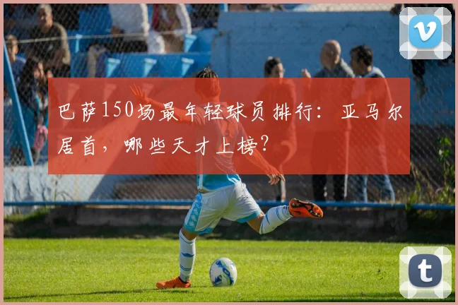 巴萨150场最年轻球员排行：亚马尔居首，哪些天才上榜？
