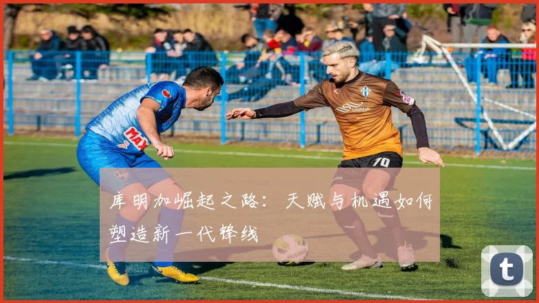 库明加崛起之路：天赋与机遇如何塑造新一代锋线