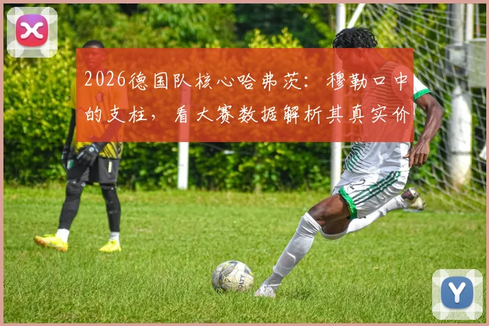 2026德国队核心哈弗茨：穆勒口中的支柱，看大赛数据解析其真实价值与场上位置