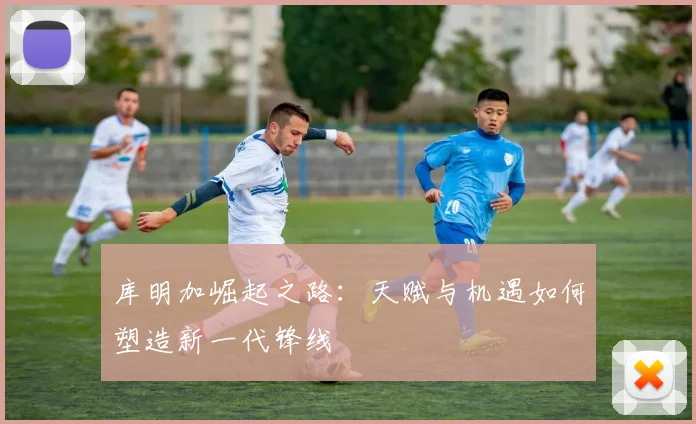 库明加崛起之路：天赋与机遇如何塑造新一代锋线