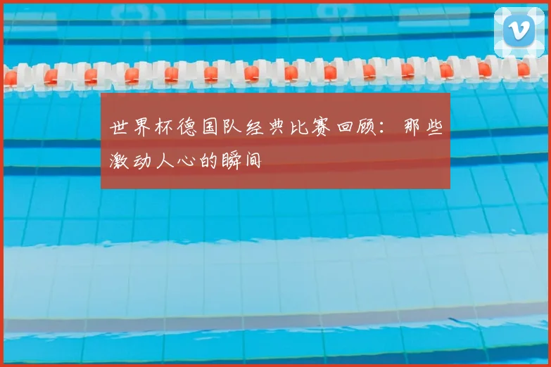 世界杯德国队经典比赛回顾：那些激动人心的瞬间