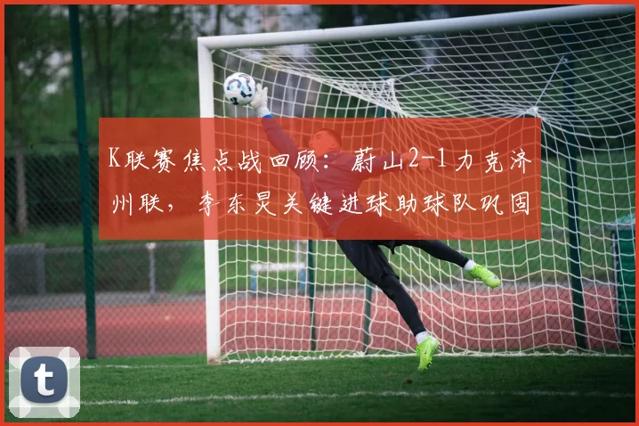 K联赛焦点战回顾：蔚山2-1力克济州联，李东炅关键进球助球队巩固榜首优势