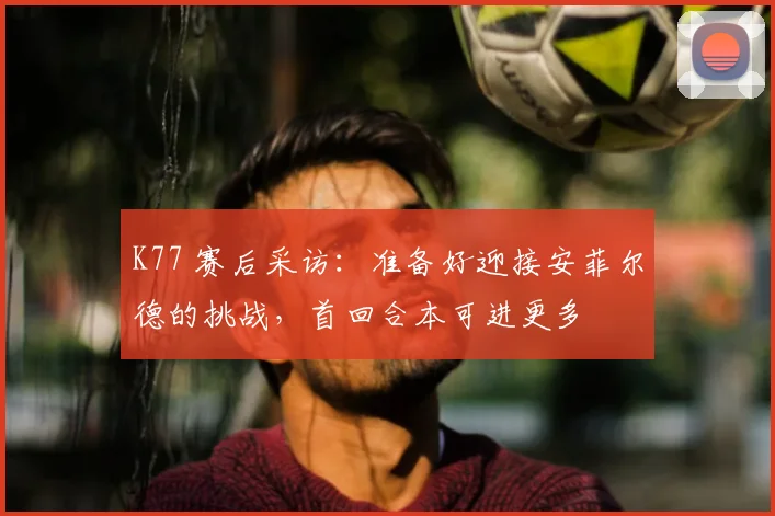 K77 赛后采访：准备好迎接安菲尔德的挑战，首回合本可进更多