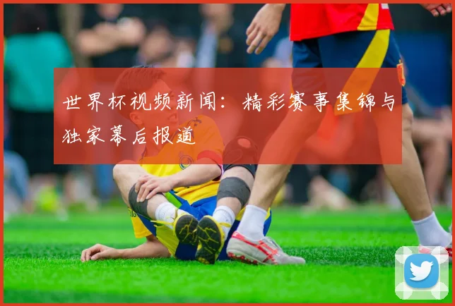 世界杯视频新闻：精彩赛事集锦与独家幕后报道