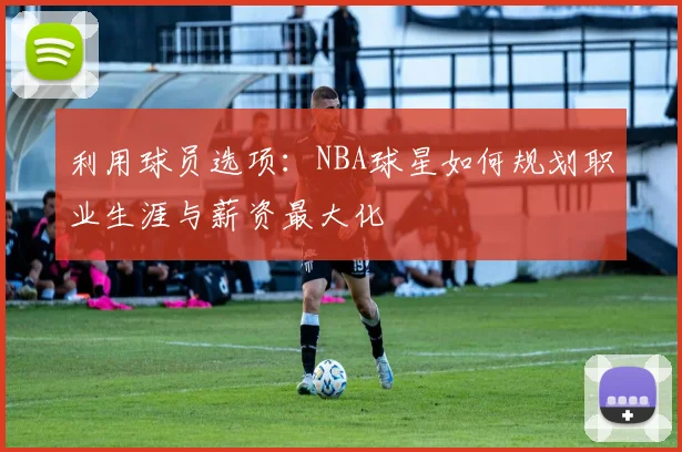 利用球员选项：NBA球星如何规划职业生涯与薪资最大化