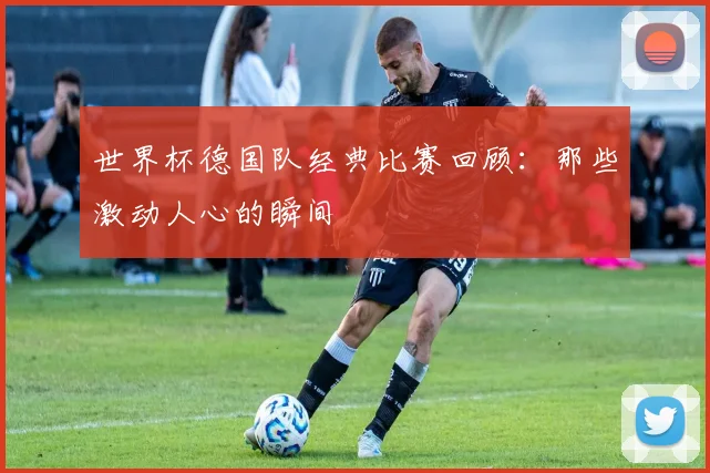 世界杯德国队经典比赛回顾：那些激动人心的瞬间