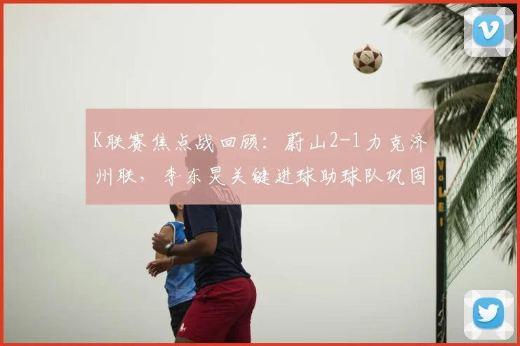 K联赛焦点战回顾：蔚山2-1力克济州联，李东炅关键进球助球队巩固榜首优势