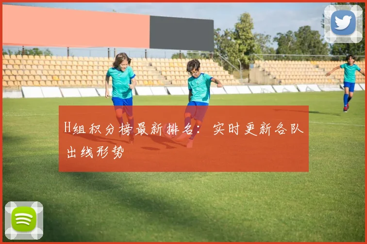 H组积分榜最新排名：实时更新各队出线形势