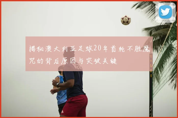 揭秘澳大利亚足球20年首轮不胜魔咒的背后原因与突破关键