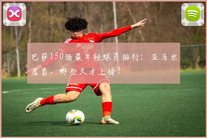 巴萨150场最年轻球员排行：亚马尔居首，哪些天才上榜？